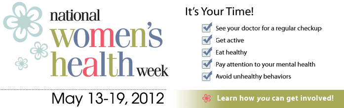 National Women's Health Week. May 13-19, 2012. It's your time! See your doctor for a regular checkup. Get active. Eat healthy. Pay attention to your mental health. Avoid unhealthy behaviors. Learn how you can get involved.