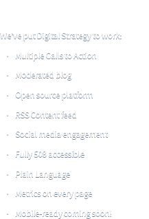 Principles Into Practice! We've put Digital Strategy to work: *Multiple Calls to Action *Moderated blog *Open source platform *RSS Content feed *Social media engagement *Fully 508 accessible *Plain Language *Metrics on every page *Mobile-ready coming soon!