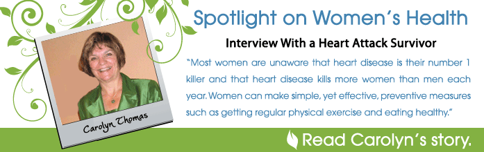 Spotlight on Women's Health - Interview With a Heart Attack Survivor, Carolyn Thomas. Most women are unaware that heart disease is their number one killer each year. Women can make simple yet effective preventive measures such as getting regular physical exercise and eating health. Read Carolyn's Story.