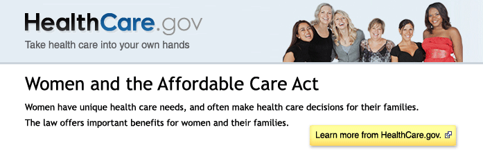 HealthCare.gov - Take health care into your own hands. Women and the Affordable Care Act - Women have unique health care needs, and often make health care decisions for their families. The law offers important benefits for women and their families. Learn more a from HealthCare.gov.