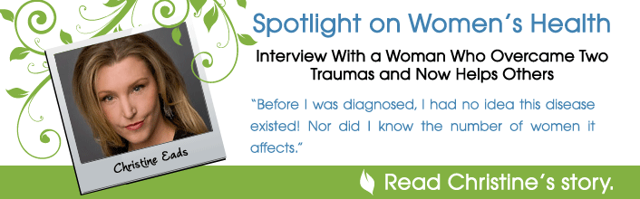 Spotlight on Women's Health - Interview With a Woman Who Overcame Two Traumas and Now Helps Others: Christine Eads - Before I was diagnosed, I had no ideas this disease existed! Nor did I know the number of women it affects. - Read Christine's story.