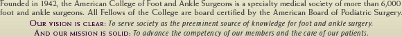 Founded in 1942, the American College of Foot and Ankle Surgeons is a specialty medical society of more than 6,000 foot and ankle surgeons. All Fellows of the College are board certified by the American Board of Podiatric Surgery. OUR VISION IS CLEAR: To serve society as the preeminent source of knowledge for foot and ankle surgery. OUR MISSION IS SOLID: To advance the competency of our members and the care of our patients.