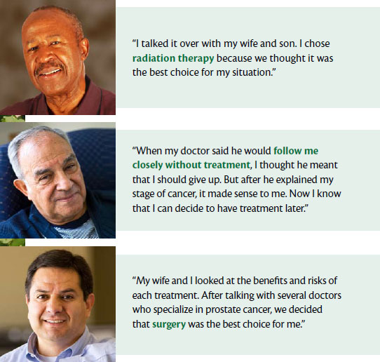 Man 1: I talked it over with my wife and son. I chose radiation therapy because we thought it was the best choice for my situation. Man 2: When my doctor said he would follow me closely without treatment, I thought he meant that I should give up. But after he explained my stage of cancer, it made sense to me. Now I know that I can decide to have treatment later. Man 3: My wife and I looked at the benefits and risks of each treatment. After talking with several doctors who specialize in prostate cancer, we decided that surgery was the best choice for me.