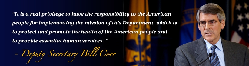 It is a real privilege to have the responsibility to the American people for implementing the mission of this Department, which is to protect and promote the health of the American people and to provide essential human services. -Deputy Secretary Bill Corr