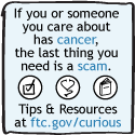 If you or someone you care about has cancer, the last thing you need is a scam. Tips and Resources at ftc.gov/curious