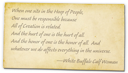 When one sits in the Hoop of People, One must be responsible because All of Creation is related. And the hurt of one is the hurt of all. And the honor of one is the honor of all. And whatever we do affects everything in the universe. -White Buffalo Calf Woman