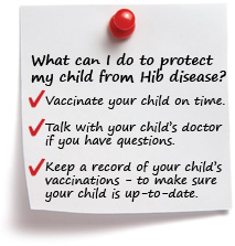 What can I do to protect my child from Hib disease? Vaccinate your child on time. Talk with your child’s doctor if you have questions. Keep a record of your child’s vaccinations to make sure your child is up-to-date.