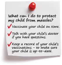 What can I do to protect my child from measles? Vaccinate your child on time. Talk with your child’s doctor if you have questions. Keep a record of your child’s vaccinations to make sure your child is up-to-date.