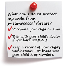 What can I do to protect my child from pneumococcal disease? Vaccinate your child on time. Talk with your child’s doctor if you have questions. Keep a record of your child’s vaccinations to make sure your child is up-to-date.