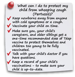 What can I do to protect my child from whooping cough (pertussis)? Keep newborns away from anyone with cold symptoms or a cough. Vaccinate your child on time. Make sure you, your child's cargivers, and older siblings get a one-time recommended dose of Tdap vacine to protect children too young to be fully vaccinated. Talk with your child's doctor if you have questions.  Keep a record of your child's vaccinations - to make sure your child is up-to-date.
