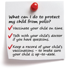 What can I do to protect my child from polio? Vaccinate your child on time. Talk with your child’s doctor if you have questions. Keep a record of your child’s vaccinations to make sure your child is up-to-date.