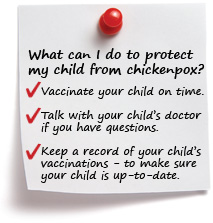What can I do to protect my child from chickenpox? Vaccinate your child on time. Talk with your child's doctor if you have questions.  Keep a record of your child's vaccinations - to make sure your child is up-to-date.