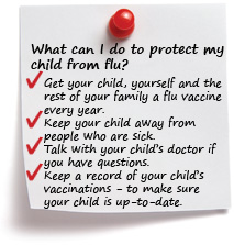 What can I do to protect my child from flu? Get your child, yourself and the rest of your family a flu vaccine every year. Keep your child away from people who are sick. Talk with your child’s doctor if you have questions. Keep a record of your child’s vaccinations to make sure your child is up-to-date.
