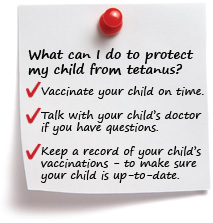 What can I do to protect my child from tetanus? Vaccinate your child on time. Talk with your child’s doctor if you have questions. Keep a record of your child’s vaccinations to make sure your child is up-to-date.