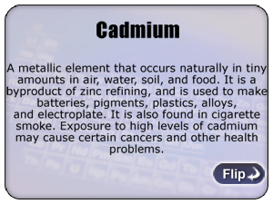 Cadmium - A metallic element that occurs naturally in tiny amounts in air, water, soil, and food. It is a byproduct of zinc refining, and is used to make batteries, pigments, plastics, alloys, and electroplate. It is also found in cigarette smoke. Exposure to high levels of cadmium may cause certain cancers and other health problems.
