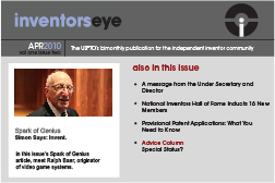 Inventors Eye. April 2010 Vol one issue two. The USPTO’s bimonthly publication for the independent inventor community. Spark of Genius Simon Says: Invent.In this issue’s Spark of Genius article, meet Ralph Baer, originator of video game systems. Also in this issueA message from the Under Secretary and Director National Inventors Hall of Fame Inducts 16 New Members Provisional Patent Applications: What You Need to Know Advice Column Special Status?