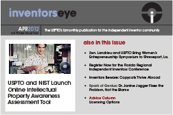 Inventors Eye April 2012 Vol three issue two. The USPTO's bimonthly publication for the independent inventor community. USPTO and NIST Launch Online Intellectual Property Awareness Assessment Tool. Also in this issue en. Landrieu and USPTO Bring Women’s Entrepreneurship Symposium to Shreveport, La.  Register Now for the Florida Regional Independent Inventors Conference  Inventors Beware: Copycats Thrive Abroad   Spark of Genius: Dr. Janine Jagger Fixes the Problem, Not the Blame  Advice Column Licensing Options  