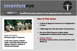 Inventors Eye. August 2011 Vol two issue four. The USPTO’s bimonthly publication for the independent inventor community. Spark of Genius Giving through a Trademark In this issue’s Spark of Genius article, meet Blake Mycoskie and Stephen Katsaros, creators of Toms® and Nokero®. Also in this issue California Regional Inventors Conf. Registration Is Open A Message from the Associate Commissioner Pro Bono Pilot Program in Minn. Helps Independent Inventors Gain Patent Counsel Advice Column Providing Inventors More Communication and Efficiency.