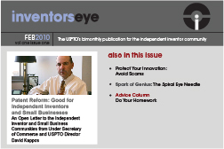 Inventors Eye. February 2010 Vol one issue one. The USPTO’s bimonthly publication for the independent inventor community. Patent Reform: Good for Independent Inventors and Small Businesses An Open Letter to the Independent Inventor and Small Business Communities from Under Secretary of Commerce and USPTO Director David Kappos. Also in this issue Protect Your Innovation: Avoid Scams Spark of Genius: The Spiral Eye Needle Advice Column Do Your Homework.