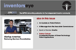 Inventors Eye. June 2011 Vol two issue three. The USPTO’s bimonthly publication for the independent inventor community. Startup America: Reducing Barriers Roundtables. Also in this issue An Update on Patent Reform A Message from the Associate Commissioner Spark of Genius: Enertia Advice Column Accelerated Review of Green Technology Patent Applications.