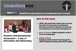 Inventors Eye. March 2011 Vol two issue two. The USPTO’s bimonthly publication for the independent inventor community. Women’s Entrepreneurship Symposium – A Day of Information and Networking. Also in this issue USPTO appoints Teresa Stanek Rea as Under Secretary of Commerce for Intellectual Property and Richard Maulsby as Associate Commissioner for Innovation Development Spark of Genius: Spilled Spaghetti Leads to Good Licensing Deal Advice Column Providing Inventors More Time through the USPTO’s Extended Missing Parts Pilot Program.