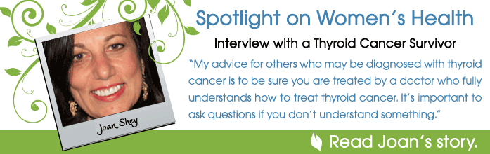 Spotlight on women's health. Interview with thyroid cancer survivor Joan Shey. My advice for others who may be diagnosed with thyroid cancer is to be sure you are treated by a doctor who fully understands how to treat thyroid cancer. It's important to ask questions if you don't understand something.