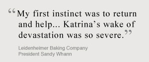 My first instinct was to return and help... Katrina's wake of devistation was so severe. Leidenheimer Baking Company, President Sandy Whann