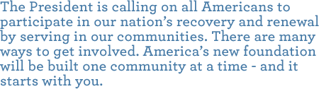 The President is calling on all Americans to participate in our nation’s recovery and renewal by serving in our communities. There are many ways to get involved. America’s new foundation will be built one community at a time - and it starts with you.