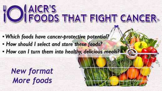 AICR's Foods That Fight Cancer (tm). Which foods have cancer-protective potential? How should I select and store these foods? How can I turn them into healthy, delicious meals? New format, more foods.