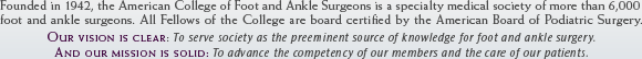 Founded in 1942, the American College of Foot and Ankle Surgeons is a specialty medical society of more than 6,000 foot and ankle surgeons. All Fellows of the College are board certified by the American Board of Podiatric Surgery. OUR VISION IS CLEAR: To serve society as the preeminent source of knowledge for foot and ankle surgery. OUR MISSION IS SOLID: To advance the competency of our members and the care of our patients.