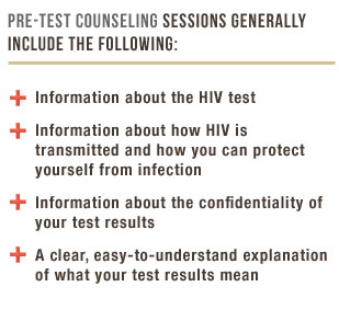 Pre-Test Counseling sessions generally include the following: information about the HIV test, information about how HIV is transmitted and how to protect yourself, information about the confidentiality of your test results, a clear, easy-to-understand explanation of what your test results mean