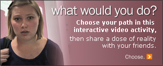What would you do? Choose your path in this interactive video activity, then share a dose of reality with your friends. Choose.