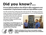 Did you know?  If every federal employee shut off their office equipment every weekend a year the federal government would save $40 million.  Our office machines keep working long after we leave for the day. This leads to unnecessary energy consumption and increased environmental pollution. In 2010, the IHS Headquarters User Support Team encouraged employees to join PowerIT Down Day one weekend in April. About 10 percent more people participated, leading to total HHS energy savings of 96,156 kWh.  Congratulations to the IHS Headquarters IT User Support Team for winning the 2011 HHS Green Champions Electronic Stewardship Award for Power IT Down Day! Help the environment! Power down your computer, monitor, printer, and cell phone charger when you leave your workstation each day.