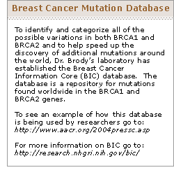 To identify and categorize all of the possible variations in both BRCA1 and BRCA2 and to help speed up the discovery of additional mutations around the world, Dr. Brody's laboratory has established the Breast Cancer Information Core (BIC) database.  The database is a repository for mutations found worldwide in the BRAC1 and BRAC2 genes.