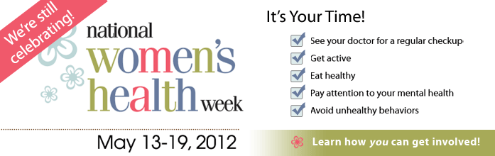 We're still celebrating! National Women's Health Week. May 13-19, 2012. It's your time! See your doctor for a regular checkup. Get active. Eat healthy. Pay attention to your mental health. Avoid unhealthy behaviors. Learn how you can get involved.