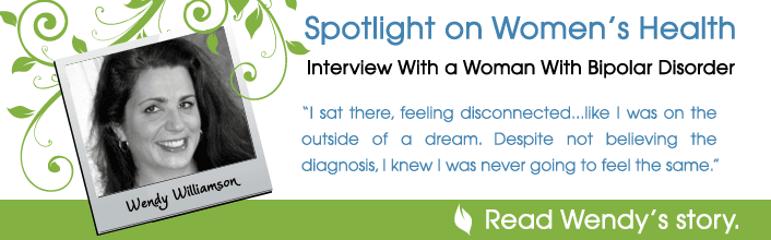 Spotlight on Women's Health - Interview with a woman with bipolar disorder - I sat there, feeling disconnected...like I was on the outside of a dream. Despite not believing the diagnosis, I knew I was never going to feel the same. - Read Wendy Willamson's story.
