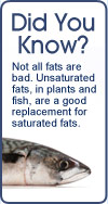 Did You Know? Not all fats are bad. Unsaturated fats, in plants and fish, are a good replacement for saturated fats.