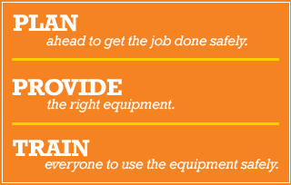 PLAN ahead to get the job done safely. PROVIDE the right equipment. TRAIN everyone to use the equipment safely.