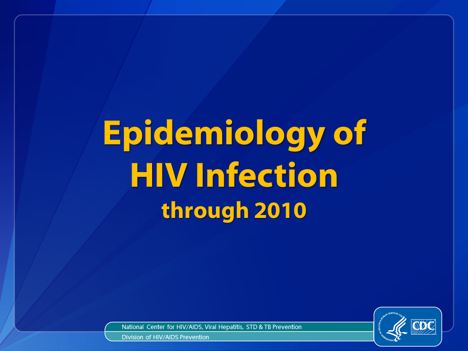 Slide 1: Epidemiology of HIV Infection, through 2010.

For all slides in this series, the following notes apply:

Estimated numbers and rates of diagnoses of HIV infection are based on data from 46 states and 5 U.S. dependent areas that have had confidential name-based HIV infection reporting for a sufficient length of time (i.e., implemented in area since at least January 2007 and reported to CDC since at least June 2007) to allow for stabilization of data collection and for adjustment of the data in order to monitor trends.

Estimated numbers and rates of AIDS diagnoses are based on data from the 50 states, the District of Columbia, and 6 U.S. dependent areas. For the first time, the Republic of Palau has been included in numbers and rates of AIDS diagnoses, deaths, and persons living with AIDS.

Rates are not calculated by race/ethnicity for the 6 U.S. dependent areas because the U.S. Census Bureau does not collect information from all U.S. dependent areas.
