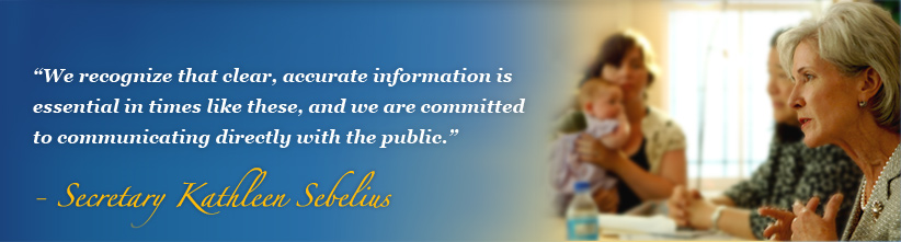We recognize that clear, accurate information is essential in times like these, and we are committed to communicating directly with the public.  - Secretary Kathleen Sebelius