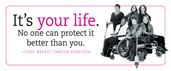 It's Your Life. No one can protect it better than you.  Judy, Breast Cancer Survivor