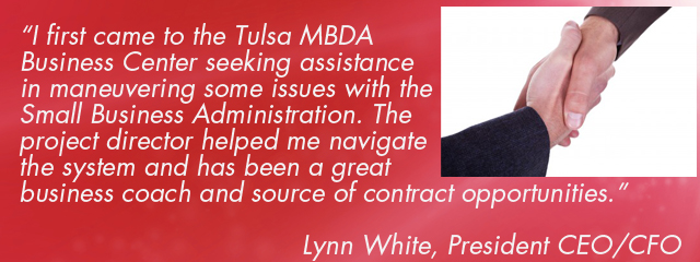 “I first came to the Tulsa MBDA Business Center seeking assistance in maneuvering some issues with the Small Business Administration. The project director helped me navigate the system and has been a great business coach and source of contract opportunities.”   Lynn White, President CEO/CFO