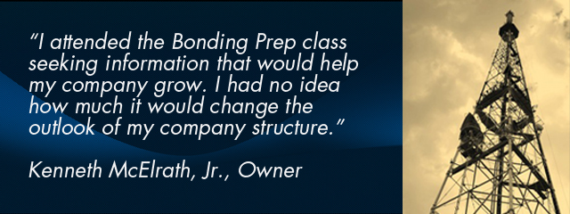 “I attended the Bonding Prep class seeking information that would help my company grow. I had no idea how much it would change the outlook of my company structure.” Kenneth McElrath, Jr., Owner
