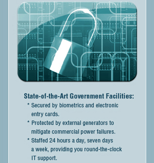 State-of-the-Art Government Facilities: Secured by biometrics and electronic
     entry cards; Protected by external generators to mitigate commercial power failures; Staffed 24 hours a day, seven daysss
     a week, providing you round-the-clock IT support.