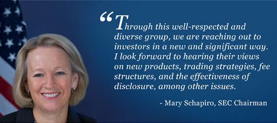Mary Schapiro, SEC Chairman: Through this well-respected and diverse group, we are reaching out to investors in a new and significant way. I look forward to hearing their views on new products, trading strategies, fee structures, and the effectiveness of disclosure, among other issues.