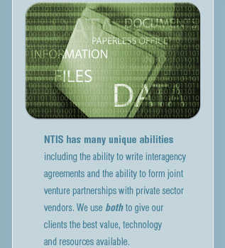 NTIS has many unique abilities 
        including the ability to write interagency
        agreements and the ability to form joint
        venture partnerships with private sector 
        vendors. We use both to give our 
        clients the best value, technologyy
        and resources available