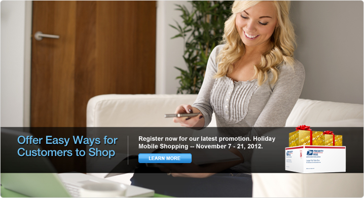 Offer Easy Ways for Your Customers to Shop. Register now for our latest promotion. Holiday Mobile Shopping – November 7 – 21, 2012. Learn More. Image of gift boxes sitting on top of a USPS Priority Mail® shipping box. Background image of a woman scanning with her mobile device.