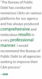 The Bureau of Public Debt has conducted numerous C and A's on various platforms for our agency and has always produced comprehensive and meticulous results in a very professional manner. I would recommend the Bureau of Public Debt to all agencies seeking to improve their C and A process. OPM