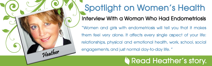 Spotlight on Women's Health - Interview With a Woman Who Had Endometriosis: Heather - Women and girls with endometriosis will tell you that it makes them feel very alone. It affects every single aspect of your life: relationships, physical and emotional health, work, school, social engagements, and just normal day-to-day life. I experienced all of that. - Read Heather's story.