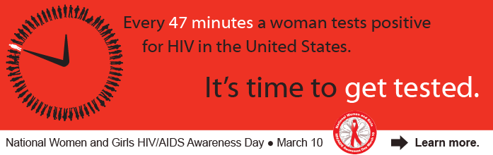 Every 47 minutes, a woman tests positive for HIV in the United States. It's time to get tested. National Women and Girls HIV/AIDS Awareness Day. March 10. Learn more.